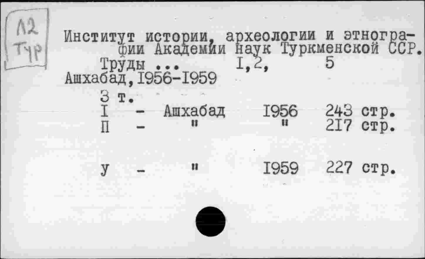 ﻿Р'Я га
Институт истории, археологии и этнографии Академии наук Туркменской ССР.
Труды ...	1,2,	5
Ашхабад,1956-1959
3 т. I - П -	Ашхабад и	1956 и	243 стр. 217 стр.
У -	и	1959	227 стр.